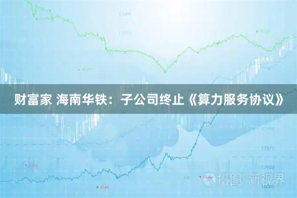 财富家 海南华铁：子公司终止《算力服务协议》
