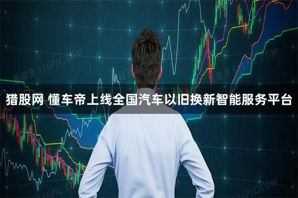 猎股网 懂车帝上线全国汽车以旧换新智能服务平台