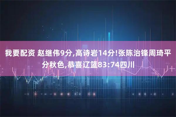 我要配资 赵继伟9分,高诗岩14分!张陈治锋周琦平分秋色,恭喜辽篮83:74四川