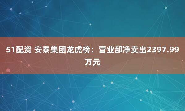51配资 安泰集团龙虎榜：营业部净卖出2397.99万元