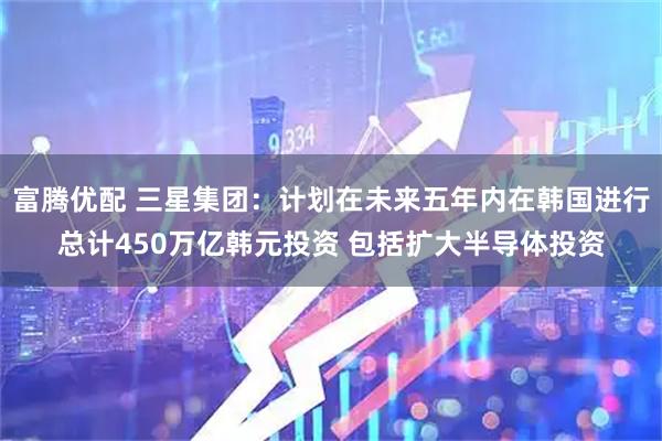 富腾优配 三星集团：计划在未来五年内在韩国进行总计450万亿韩元投资 包括扩大半导体投资