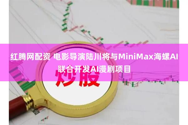 红腾网配资 电影导演陆川将与MiniMax海螺AI联合开发AI漫剧项目