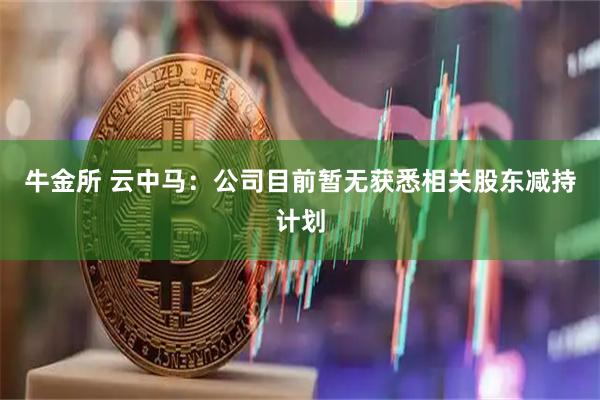 牛金所 云中马：公司目前暂无获悉相关股东减持计划