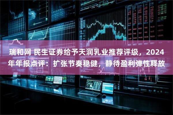 瑞和网 民生证券给予天润乳业推荐评级，2024年年报点评：扩张节奏稳健，静待盈利弹性释放