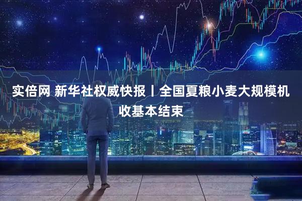 实倍网 新华社权威快报丨全国夏粮小麦大规模机收基本结束