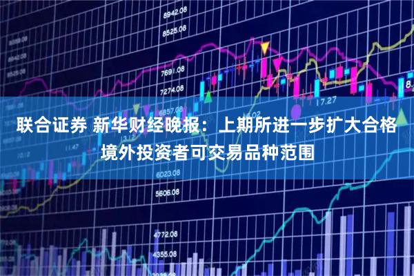 联合证券 新华财经晚报：上期所进一步扩大合格境外投资者可交易品种范围