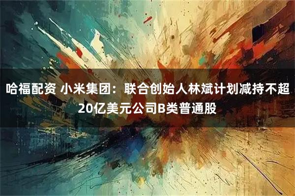 哈福配资 小米集团：联合创始人林斌计划减持不超20亿美元公司B类普通股