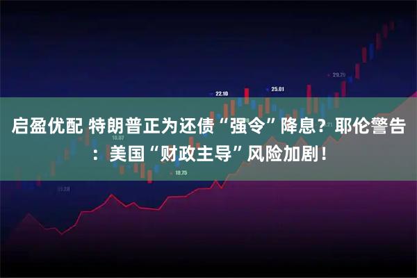 启盈优配 特朗普正为还债“强令”降息？耶伦警告：美国“财政主导”风险加剧！