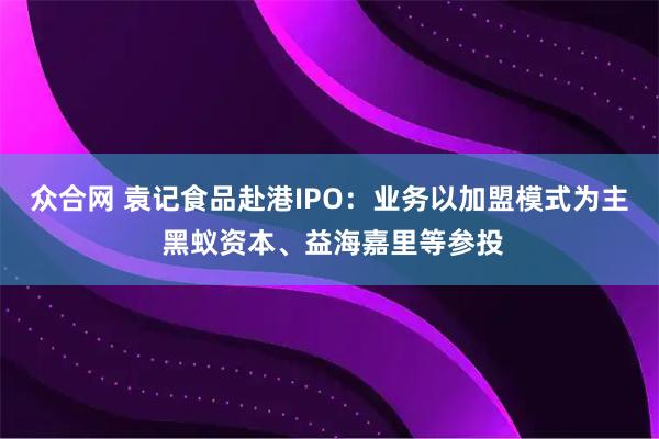 众合网 袁记食品赴港IPO：业务以加盟模式为主 黑蚁资本、益海嘉里等参投