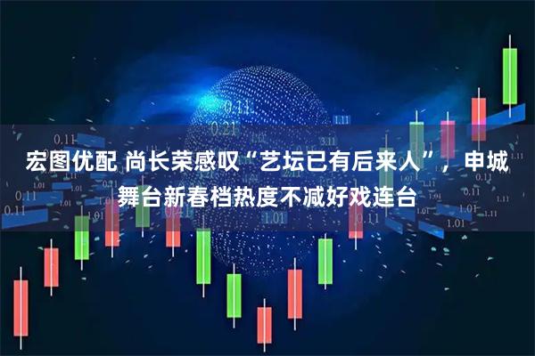 宏图优配 尚长荣感叹“艺坛已有后来人”，申城舞台新春档热度不减好戏连台