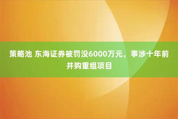 策略池 东海证券被罚没6000万元,事涉十年前并购重组项目