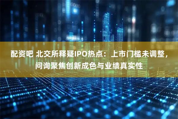 配资吧 北交所释疑IPO热点:上市门槛未调整,问询聚焦创新成色与业绩真实性