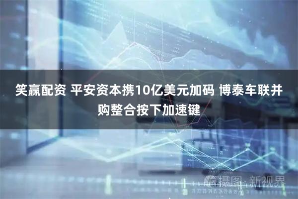 笑赢配资 平安资本携10亿美元加码 博泰车联并购整合按下加速键